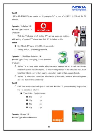 Tariff
AU$4.95 (US$3.65) per month, or “Pay-as-you-Go” at rate of AU$0.55 (US$0.40) for 20
minutes
Operator: Vodafone UK
Service Type: Mobile TV
Overview
With the Vodafone Live! Mobile TV service users can watch a
wide variety of popular TV channels on their 3G Vodafone mobile
Tariff
 Sky Mobile TV pack: £5 (US$9.40) per month.
 Variety pack: £3 (US$5.60) per month.
Operator: 3 (Hutchison Telecom) UK
Service Type: Video Messaging , Video Download
Overview
 SeeMe TV is a new video service where the users produce and act in their own home-
made movies that are submitted to 3 to be viewed by the rest of the subscriber base. Each
time their video is viewed they receive a monetary credit in their account from 3.
 SeeMe TV subscribers can record mini-movies (15 seconds) on their 3G mobile phone
and send them to 3 to earn money
Tariff
 Each time a user downloads your Video from See Me TV, you earn money in your See
Me TV account, as follows:
 Video Price Credit Amount
 10p 1p
 20p 2p
 30p 3p
 50p 5p
Operator: Orange UK
Service Type: Games Download
54
 