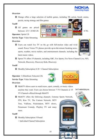 Overview
 Orange offers a large selection of mobile games, including 3D, action, board, casino,
puzzle, racing strategy and film games.
Tariff
 All games are priced
between £3-5 (US$5.20- 8.70).
Operator: Sprint US
Service Type: Video Streaming
Overview
 Users can watch live TV on the go with full-motion video and vivid
sound. Power Vision TV phones provide up-to-the-minute breaking news,
sports, weather, movie trailers, and entertainment channels, including the
latest music videos.
 Sprint TV offers 19 channels, including ABC, Fox Sports, Fox News Channel Live, NFL
Network, Discovery, Discovery Kids, Discovery
Tariff
 Monthly Subscription $ 20 + Channel Subscription
Operator: 3 (Hutchison Telecom) UK
Service Type: Video Streaming
Overview
 MobiTV allows users to watch news, sport, comedy, or music videos
anytime they want. Users can choose between 7 TV Channels or 19
TV Channels offered through MobiTV
 MobiTV offers the following channels: Extreme Sports Network,
ITN, Kiss TV, The Cartoon Network, MTV
Trax, VidZone, Nickelodeon, MTV shows,
Paramount Comedy, Playboy TV and many
more.
Tariff
 Monthly Subscription 5 Pound
+ Individual Channel Subsciption
55
 