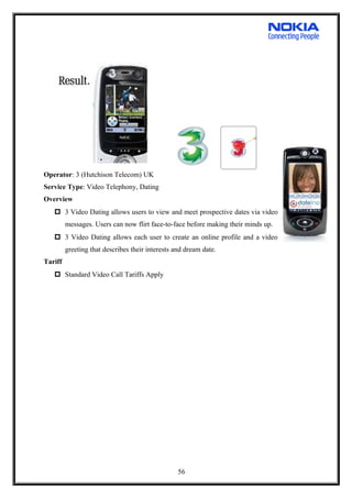 Operator: 3 (Hutchison Telecom) UK
Service Type: Video Telephony, Dating
Overview
 3 Video Dating allows users to view and meet prospective dates via video
messages. Users can now flirt face-to-face before making their minds up.
 3 Video Dating allows each user to create an online profile and a video
greeting that describes their interests and dream date.
Tariff
 Standard Video Call Tariffs Apply
56
 