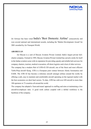 Jet Airways has been voted India's 'Best Domestic Airline' consecutively and
won several national and international awards, including the 'Market Development Award' for
2001 awarded by Air Transport World.
AIR DECCAN
Air Deccan is a unit of Deccan Aviation Private Limited, India's largest private heli-
charter company. Formed in 1995, Deccan Aviation Private Limited has carved a niche for itself
in the Indian aviation scene with its reputation for providing speedy and reliable heli-services for
company charters, tourism, medical evacuation, off-shore logistics and a host of other services.
The company has a modern fleet of ATR-42-320 aircraft, one of the finest and most efficient
Turbo-Prop aircraft flying. ATR is a European joint venture between Alenia Aeronautica and
EADS. The ATR 42 has become a reference aircraft amongst airlines around the world, by
offering a safe, easy to maintain and comfortable aircraft operating on the regional market with
the best economics on short haul sectors. To date, ATR has sold over 650 aircraft to more than
100 operators in 73 countries all around the world.
The company has adopted a 'lean-and-mean' approach to staffing and aims at maintaining a low
aircraft-to-employee ratio. A good work culture coupled with a skilled workforce is the
backbone of the company.
57
 
