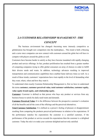 2.4 CUSTOMER RELATIONSHIP MANAGEMENT –THE
CONCEPT
The business environment has changed—becoming more intensely competitive as
globalization has brought new competitors into the marketplace... This trend is both a blessing
and a curse since companies can now connect with customers around the globe but will have to
compete with players around the globe as well.
Customers have become harder to satisfy as they have become inundated with rapidly changing
product and service offerings. In fact, product proliferation has resulted from a greater number
of competing companies trying to offer global consumers an array of choices in order to fulfill
their diverse needs and wants. In addition, technology advances resulting in improved
transportation and communication capabilities have enabled faster delivery times as well. As a
result of these trends, customers’ expectations have risen rapidly to the level of demanding what
they want, where, when and how they want it.
To understand what exactly Customer Relationship Management is, first we have to understand
the terms customer, customer perceived value, total customer satisfaction, customer equity,
value equity brand equity, and relationship equity.
Customer: Customer is defined as that person who buys any product or services from any
business house to satisfy his daily need wants and demands.
Customer Perceived Value: It is the difference between the prospective customer’s evaluation
of all the benefits and all the costs of the offerings and the perceived alternatives.
Total Customer Satisfaction: It is defined as a person’s feeling of pleasure or disappointment
resulting from comparing the products perceived performance in relation to his expectations. If
the performance matches his expectations the customer is a satisfied customer, if the
performance of the product or service exceeds his expectations then the customer is a delighted
customer. Today the rule is to make your customer delighted and not only satisfied.
58
 