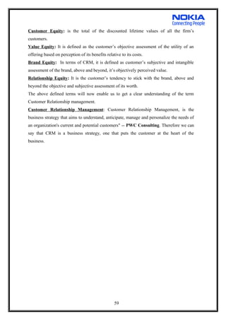 Customer Equity: is the total of the discounted lifetime values of all the firm’s
customers.
Value Equity: It is defined as the customer’s objective assessment of the utility of an
offering based on perception of its benefits relative to its costs.
Brand Equity: In terms of CRM, it is defined as customer’s subjective and intangible
assessment of the brand, above and beyond, it’s objectively perceived value.
Relationship Equity: It is the customer’s tendency to stick with the brand, above and
beyond the objective and subjective assessment of its worth.
The above defined terms will now enable us to get a clear understanding of the term
Customer Relationship management.
Customer Relationship Management: Customer Relationship Management, is the
business strategy that aims to understand, anticipate, manage and personalize the needs of
an organization's current and potential customers" -- PWC Consulting. Therefore we can
say that CRM is a business strategy, one that puts the customer at the heart of the
business.
59
 