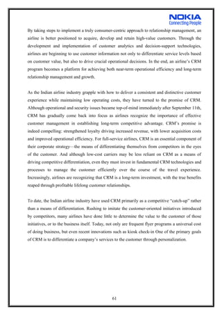 By taking steps to implement a truly consumer-centric approach to relationship management, an
airline is better positioned to acquire, develop and retain high-value customers. Through the
development and implementation of customer analytics and decision-support technologies,
airlines are beginning to use customer information not only to differentiate service levels based
on customer value, but also to drive crucial operational decisions. In the end, an airline’s CRM
program becomes a platform for achieving both near-term operational efficiency and long-term
relationship management and growth.
As the Indian airline industry grapple with how to deliver a consistent and distinctive customer
experience while maintaining low operating costs, they have turned to the promise of CRM.
Although operational and security issues became top-of-mind immediately after September 11th,
CRM has gradually come back into focus as airlines recognize the importance of effective
customer management in establishing long-term competitive advantage. CRM’s promise is
indeed compelling: strengthened loyalty driving increased revenue, with lower acquisition costs
and improved operational efficiency. For full-service airlines, CRM is an essential component of
their corporate strategy—the means of differentiating themselves from competitors in the eyes
of the customer. And although low-cost carriers may be less reliant on CRM as a means of
driving competitive differentiation, even they must invest in fundamental CRM technologies and
processes to manage the customer efficiently over the course of the travel experience.
Increasingly, airlines are recognizing that CRM is a long-term investment, with the true benefits
reaped through profitable lifelong customer relationships.
To date, the Indian airline industry have used CRM primarily as a competitive “catch-up” rather
than a means of differentiation. Rushing to imitate the customer-oriented initiatives introduced
by competitors, many airlines have done little to determine the value to the customer of those
initiatives, or to the business itself. Today, not only are frequent flyer programs a universal cost
of doing business, but even recent innovations such as kiosk check-in One of the primary goals
of CRM is to differentiate a company’s services to the customer through personalization.
61
 