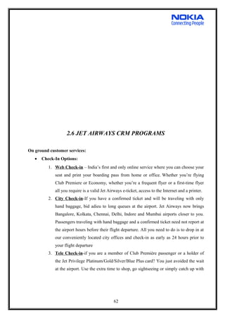 2.6 JET AIRWAYS CRM PROGRAMS
On ground customer services:
• Check-In Options:
1. Web Check-in – India’s first and only online service where you can choose your
seat and print your boarding pass from home or office. Whether you’re flying
Club Premiere or Economy, whether you’re a frequent flyer or a first-time flyer
all you require is a valid Jet Airways e-ticket, access to the Internet and a printer.
2. City Check-in-If you have a confirmed ticket and will be traveling with only
hand baggage, bid adieu to long queues at the airport. Jet Airways now brings
Bangalore, Kolkata, Chennai, Delhi, Indore and Mumbai airports closer to you.
Passengers traveling with hand baggage and a confirmed ticket need not report at
the airport hours before their flight departure. All you need to do is to drop in at
our conveniently located city offices and check-in as early as 24 hours prior to
your flight departure
3. Tele Check-in-if you are a member of Club Première passenger or a holder of
the Jet Privilege Platinum/Gold/Silver/Blue Plus card? You just avoided the wait
at the airport. Use the extra time to shop, go sightseeing or simply catch up with
62
 