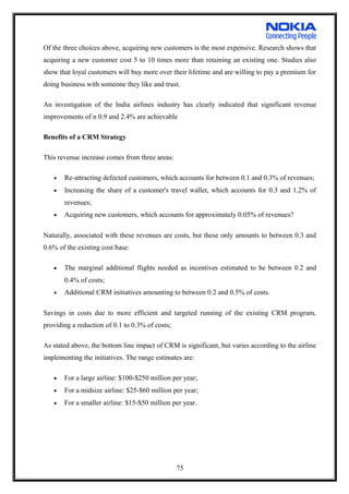 Of the three choices above, acquiring new customers is the most expensive. Research shows that
acquiring a new customer cost 5 to 10 times more than retaining an existing one. Studies also
show that loyal customers will buy more over their lifetime and are willing to pay a premium for
doing business with someone they like and trust.
An investigation of the India airlines industry has clearly indicated that significant revenue
improvements of n 0.9 and 2.4% are achievable
Benefits of a CRM Strategy
This revenue increase comes from three areas:
• Re-attracting defected customers, which accounts for between 0.1 and 0.3% of revenues;
• Increasing the share of a customer's travel wallet, which accounts for 0.3 and 1.2% of
revenues;
• Acquiring new customers, which accounts for approximately 0.05% of revenues?
Naturally, associated with these revenues are costs, but these only amounts to between 0.3 and
0.6% of the existing cost base:
• The marginal additional flights needed as incentives estimated to be between 0.2 and
0.4% of costs;
• Additional CRM initiatives amounting to between 0.2 and 0.5% of costs.
Savings in costs due to more efficient and targeted running of the existing CRM program,
providing a reduction of 0.1 to 0.3% of costs;
As stated above, the bottom line impact of CRM is significant, but varies according to the airline
implementing the initiatives. The range estimates are:
• For a large airline: $100-$250 million per year;
• For a midsize airline: $25-$60 million per year;
• For a smaller airline: $15-$50 million per year.
75
 