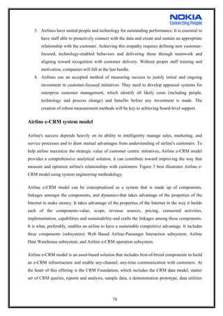3. Airlines have united people and technology for outstanding performance. It is essential to
have staff able to proactively connect with the data and create and sustain an appropriate
relationship with the customer. Achieving this empathy requires defining new customer-
focused, technology-enabled behaviors and delivering these through teamwork and
aligning reward recognition with customer delivery. Without proper staff training and
motivation, companies will fall at the last hurdle.
4. Airlines use an accepted method of measuring success to justify initial and ongoing
investment in customer-focused initiatives. They need to develop appraisal systems for
enterprise customer management, which identify all likely costs (including people,
technology and process change) and benefits before any investment is made. The
creation of robust measurement methods will be key to achieving board-level support.
Airline e-CRM system model
Airline's success depends heavily on its ability to intelligently manage sales, marketing, and
service processes and to draw mutual advantages from understanding of airline's customers. To
help airline maximize the strategic value of customer centric initiatives, Airline e-CRM model
provides a comprehensive analytical solution, it can contribute toward improving the way that
measure and optimize airline's relationships with customers. Figure 3 best illustrates Airline e-
CRM model using system engineering methodology.
Airline e-CRM model can be conceptualized as a system that is made up of components,
linkages amongst the components, and dynamics-that takes advantage of the properties of the
Internet to make money. It takes advantage of the properties of the Internet in the way it builds
each of the components-value, scope, revenue sources, pricing, connected activities,
implementation, capabilities and sustainability-and crafts the linkages among these components.
It is what, preferably, enables an airline to have a sustainable competitive advantage. It includes
three components (subsystem): Web Based Airline-Passenger Interaction subsystem; Airline
Data Warehouse subsystem; and Airline e-CRM operation subsystem.
Airline e-CRM model is an asset-based solution that includes best-of-breed components to build
an e-CRM infrastructure and enable any-channel, any-time communication with customers. At
the heart of this offering is the CRM Foundation, which includes the CRM data model, starter
set of CRM queries, reports and analysis, sample data, a demonstration prototype, data utilities
78
 