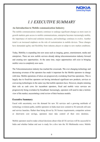1.1 EXECUTIVE SUMMARY
An Introduction to Mobile communication Industry
The mobile communications industry continues to undergo significant changes as more users in
growth markets gain access to mobile communications, enterprise becomes increasingly mobile,
the importance of end-to-end solutions increases, and technology continues to evolve. Another
trend is an increased emphasis on the role of customization in mobile devices. These changes
have demanded agility and flexibility from industry players to adapt to new market conditions.
Today, Mobility is expanding into new areas such as imaging, games, entertainment, media and
enterprises. There are new mobile services already taking telecommunication industry forward
and creating new opportunities. At the same time, major opportunities still exist in bringing
mobile voice to completely new users.
The Telecommunication industry has reached the crossroads. The ever changing technology and
decreasing revenues of the operators has made it important for the Mobile operators to change
with time. Mobile operations of telcos are progressively overtaking fixed line operations. This is
largely due to fixed-line operators not having introduced significant new products, services or
cost-saving technologies in the same way that mobile operators have. However, despite retaining
their role as cash cows for incumbent operators, fixed and mobile voice services are
progressively being overtaken by broadband. Increasingly, operators will need to take a holistic
view of the market, necessitating a total review of their business models.
Executive Summary
Faced with uncertainty over the demand for new 3G services and a growing multitude of
technology evolution paths, mobile operators in India must now commit to 3G network roll-outs
and service launches. Rather than being driven by 3G licence requirements, competitor actions
or short-term cost savings, operators must take control of their own destinies.
Mobile operators need to make critical decisions about what all 3G services will be successful in
India and whether Indian end user is ready for a dive into the 3G Multimedia wave. Mobile
8
 