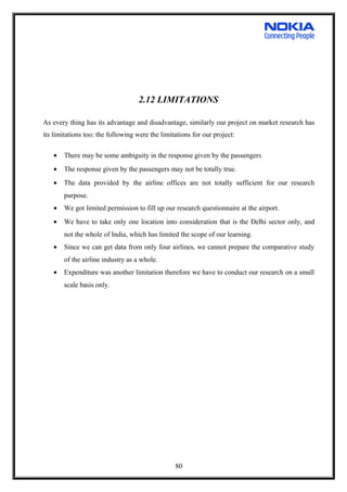 2.12 LIMITATIONS
As every thing has its advantage and disadvantage, similarly our project on market research has
its limitations too: the following were the limitations for our project:
• There may be some ambiguity in the response given by the passengers
• The response given by the passengers may not be totally true.
• The data provided by the airline offices are not totally sufficient for our research
purpose.
• We got limited permission to fill up our research questionnaire at the airport.
• We have to take only one location into consideration that is the Delhi sector only, and
not the whole of India, which has limited the scope of our learning.
• Since we can get data from only four airlines, we cannot prepare the comparative study
of the airline industry as a whole.
• Expenditure was another limitation therefore we have to conduct our research on a small
scale basis only.
80
 