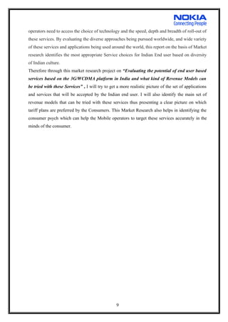 operators need to access the choice of technology and the speed, depth and breadth of roll-out of
these services. By evaluating the diverse approaches being pursued worldwide, and wide variety
of these services and applications being used around the world, this report on the basis of Market
research identifies the most appropriate Service choices for Indian End user based on diversity
of Indian culture.
Therefore through this market research project on “Evaluating the potential of end user based
services based on the 3G/WCDMA platform in India and what kind of Revenue Models can
be tried with these Services” , I will try to get a more realistic picture of the set of applications
and services that will be accepted by the Indian end user. I will also identify the main set of
revenue models that can be tried with these services thus presenting a clear picture on which
tariff plans are preferred by the Consumers. This Market Research also helps in identifying the
consumer psych which can help the Mobile operators to target these services accurately in the
minds of the consumer.
9
 