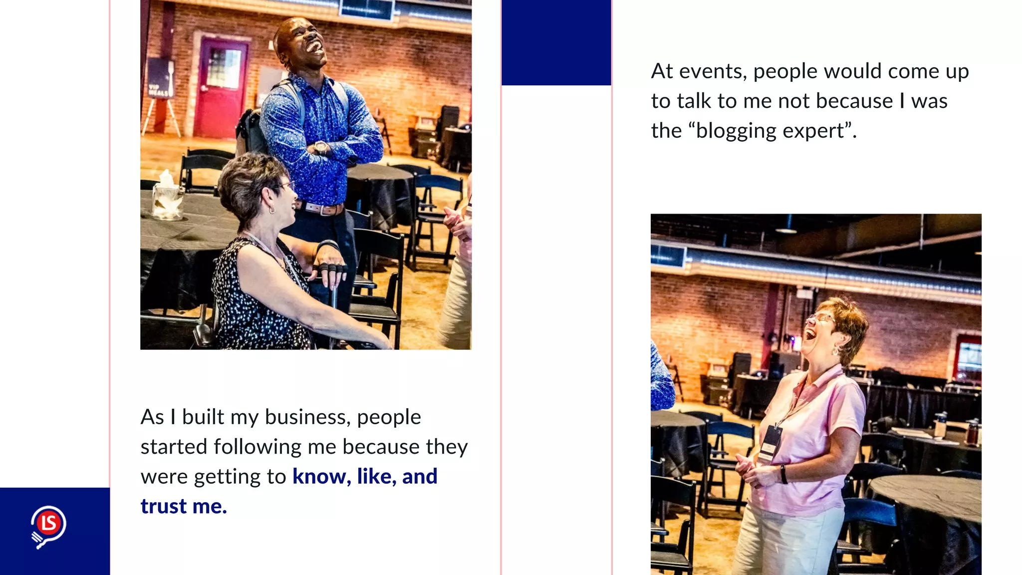 As I built my business, people
started following me because they
were getting to know, like, and
trust me.
At events, people would come up
to talk to me not because I was
the “blogging expert”.
 