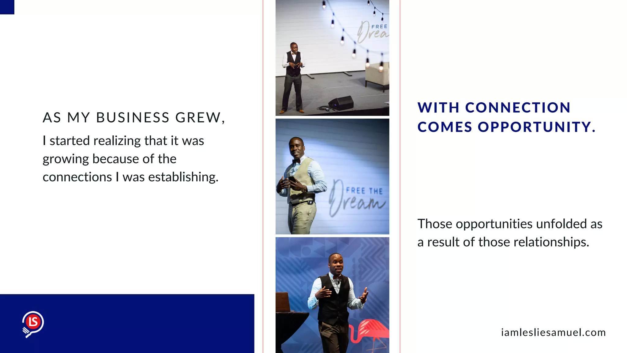 I started realizing that it was
growing because of the
connections I was establishing.
AS MY BUSINESS GREW,
Those opportunities unfolded as
a result of those relationships.
WITH CONNECTION
COMES OPPORTUNITY.
iamlesliesamuel.com
 