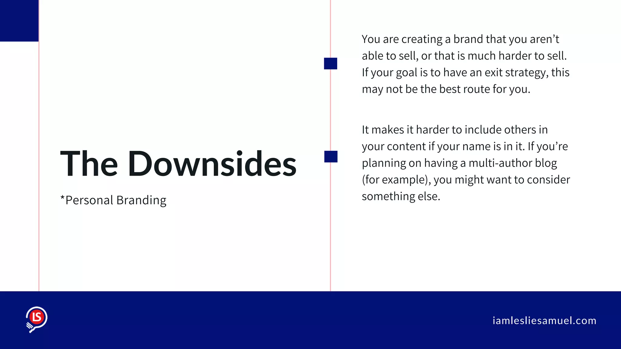 iamlesliesamuel.com
You are creating a brand that you aren’t
able to sell, or that is much harder to sell.
If your goal is to have an exit strategy, this
may not be the best route for you.
It makes it harder to include others in
your content if your name is in it. If you’re
planning on having a multi-author blog
(for example), you might want to consider
something else.
The Downsides
*Personal Branding
 