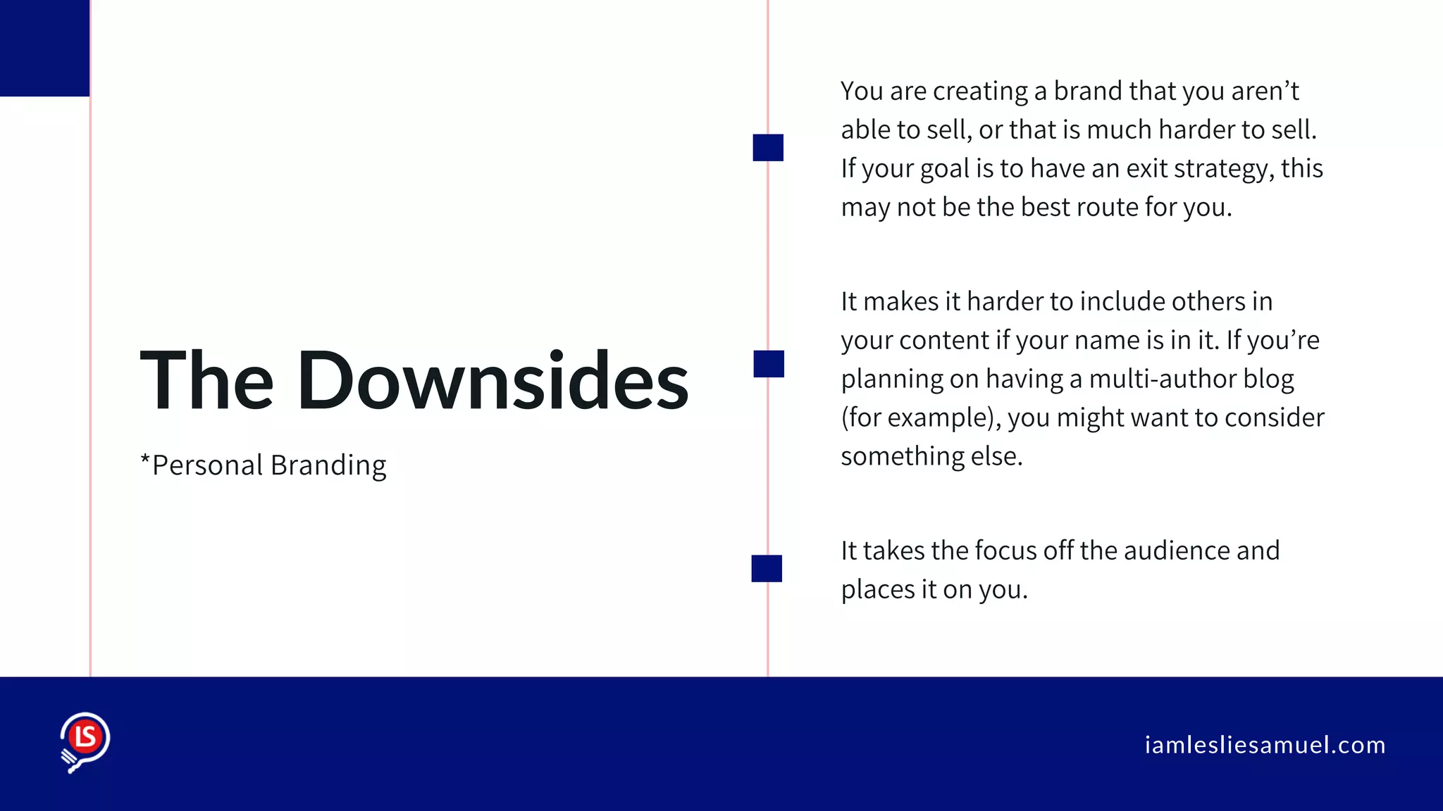 iamlesliesamuel.com
You are creating a brand that you aren’t
able to sell, or that is much harder to sell.
If your goal is to have an exit strategy, this
may not be the best route for you.
It makes it harder to include others in
your content if your name is in it. If you’re
planning on having a multi-author blog
(for example), you might want to consider
something else.
It takes the focus off the audience and
places it on you.
The Downsides
*Personal Branding
 