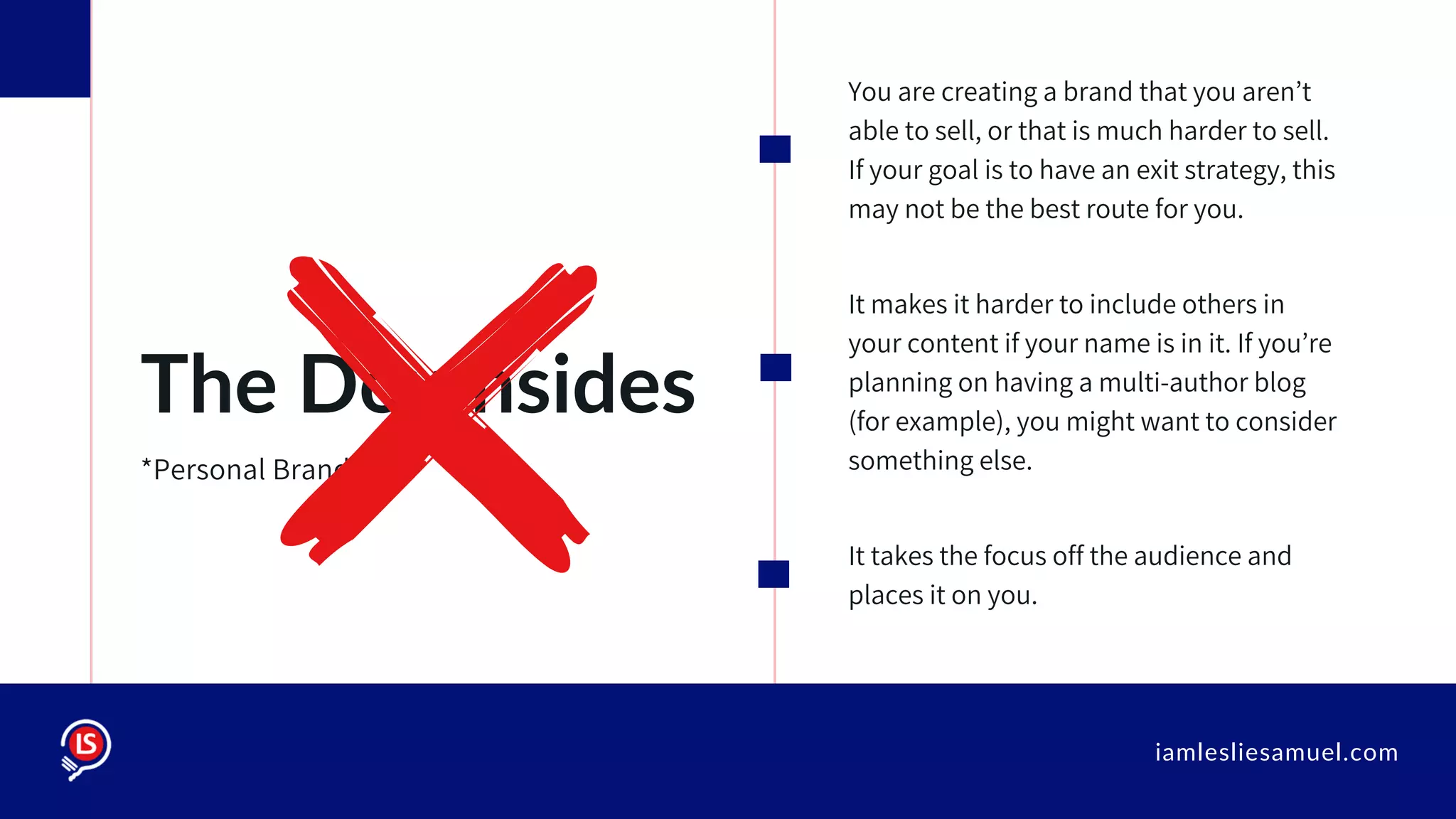 iamlesliesamuel.com
You are creating a brand that you aren’t
able to sell, or that is much harder to sell.
If your goal is to have an exit strategy, this
may not be the best route for you.
It makes it harder to include others in
your content if your name is in it. If you’re
planning on having a multi-author blog
(for example), you might want to consider
something else.
It takes the focus off the audience and
places it on you.
The Downsides
*Personal Branding
 