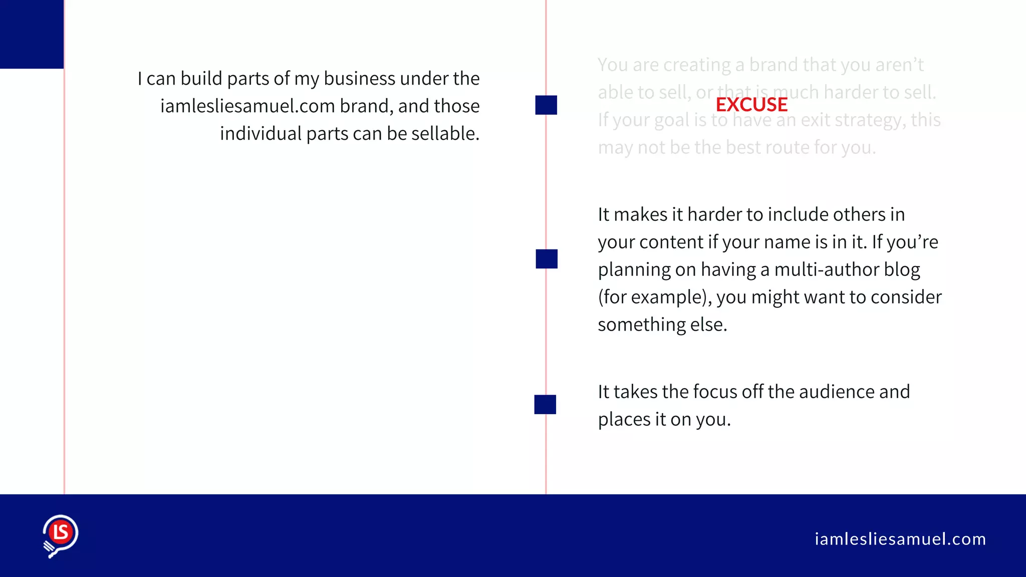iamlesliesamuel.com
You are creating a brand that you aren’t
able to sell, or that is much harder to sell.
If your goal is to have an exit strategy, this
may not be the best route for you.
It makes it harder to include others in
your content if your name is in it. If you’re
planning on having a multi-author blog
(for example), you might want to consider
something else.
It takes the focus off the audience and
places it on you.
I can build parts of my business under the
iamlesliesamuel.com brand, and those
individual parts can be sellable.
EXCUSE
 