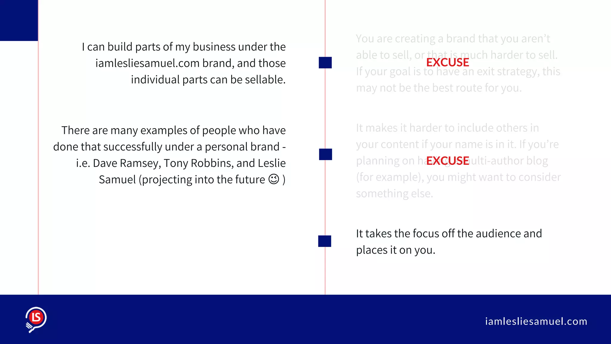 iamlesliesamuel.com
You are creating a brand that you aren’t
able to sell, or that is much harder to sell.
If your goal is to have an exit strategy, this
may not be the best route for you.
It makes it harder to include others in
your content if your name is in it. If you’re
planning on having a multi-author blog
(for example), you might want to consider
something else.
It takes the focus off the audience and
places it on you.
I can build parts of my business under the
iamlesliesamuel.com brand, and those
individual parts can be sellable.
There are many examples of people who have
done that successfully under a personal brand -
i.e. Dave Ramsey, Tony Robbins, and Leslie
Samuel (projecting into the future 😉 )
EXCUSE
EXCUSE
 