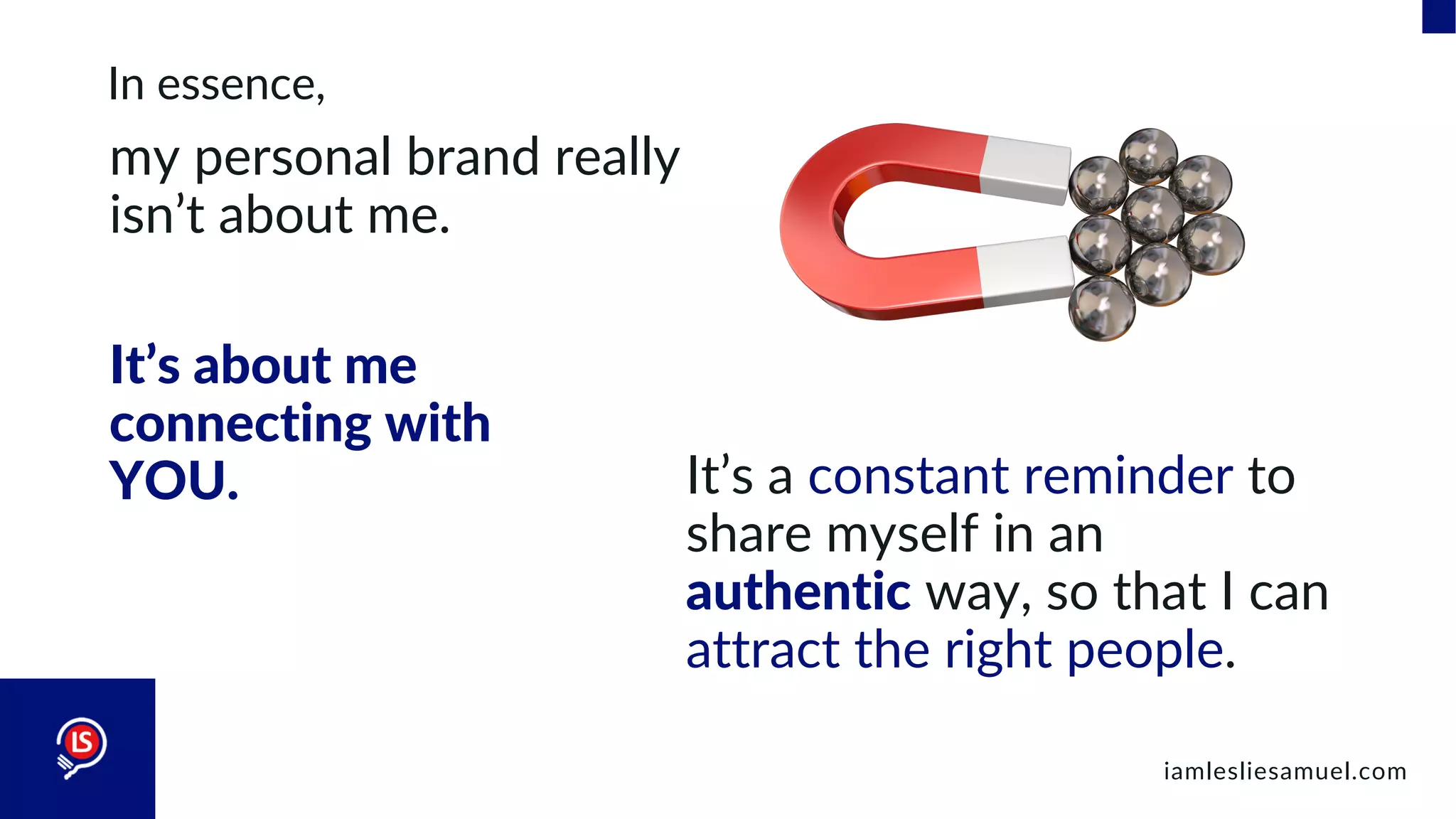 In essence,
my personal brand really
isn’t about me.
iamlesliesamuel.com
It’s about me
connecting with
YOU. It’s a constant reminder to
share myself in an
authentic way, so that I can
attract the right people.
 