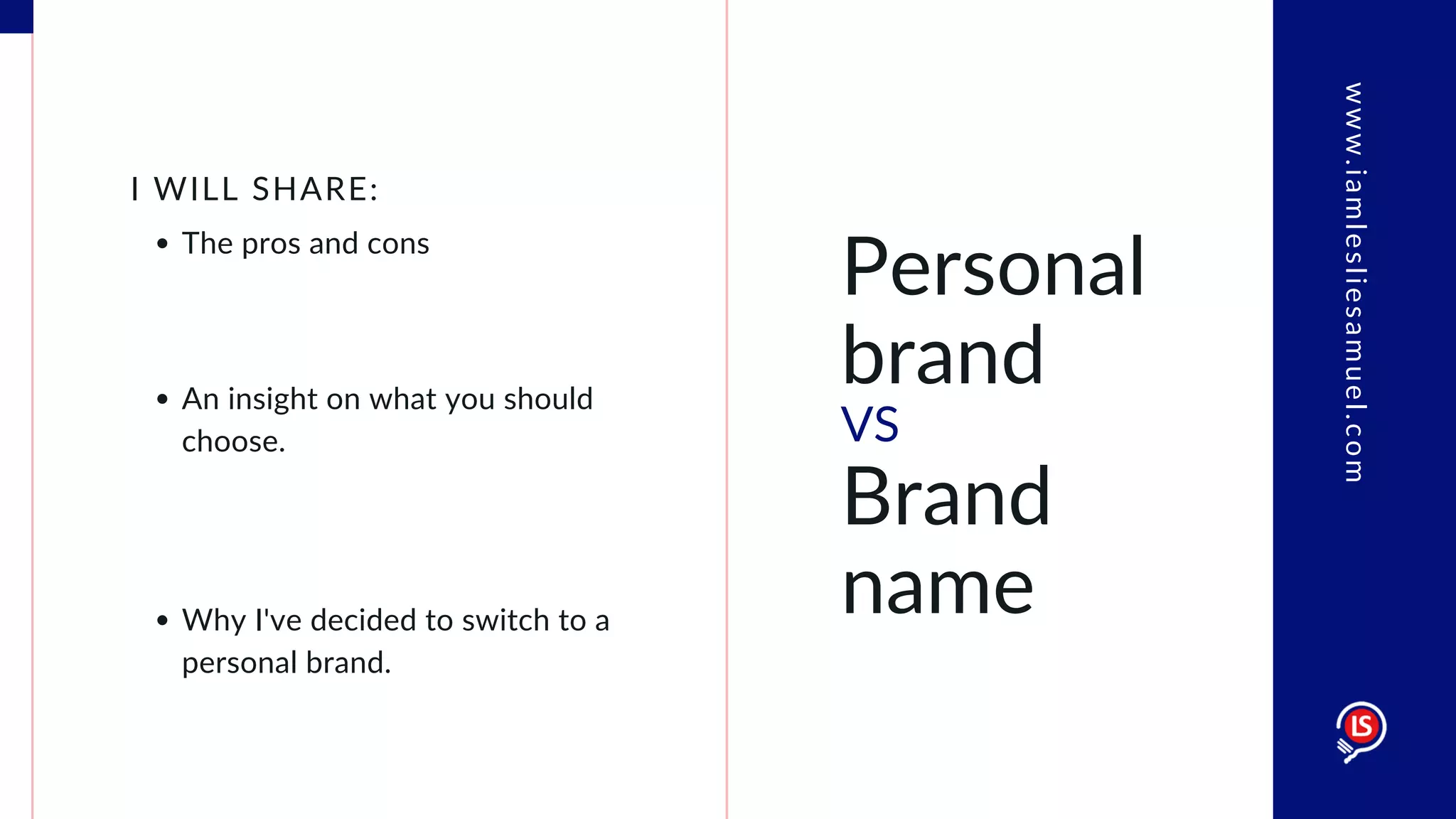 Personal
brand
VS
Brand
name
The pros and cons
I WILL SHARE:
An insight on what you should
choose.
Why I've decided to switch to a
personal brand.
www.iamlesliesamuel.com
 