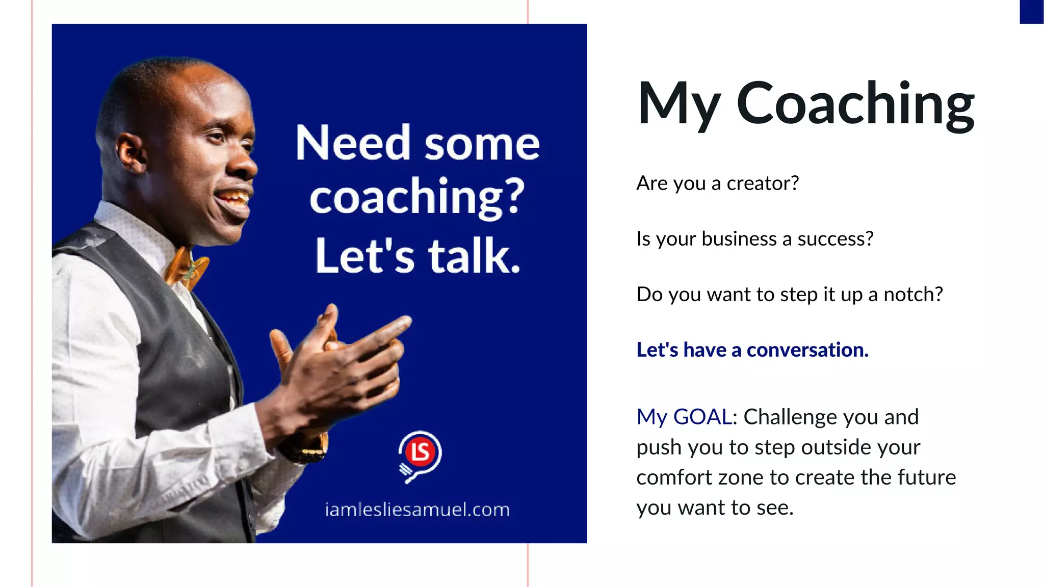 My Coaching
Are you a creator?
Is your business a success?
Do you want to step it up a notch?
Let's have a conversation.
My GOAL: Challenge you and
push you to step outside your
comfort zone to create the future
you want to see.
 