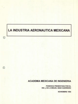 LA INDUSTRIA AERONAUTICA MEXICANA
ACADEMIA MEXICANA DE INGENIERIA
PONENCIA PRESENTADA POR EL
ING. y M.C.A MIGUEL BAEZ GUERRERO
NOVIEMBRE 1994
 