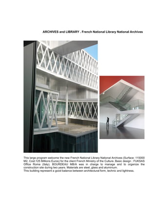 ARCHIVES and LIBRARY . French National Library National Archives
This large program welcome the new French National Library National Archives (Surface: 115000
M2, Cost:125 Millions Euros) for the client French Ministry of the Culture. Basic design : FUKSAS
Office Roma (Italy). BOURDEAU MB/A was in charge to manage and to organize the
construction site during two years. Materials are steel, glass and aluminium.
This building represent a good balance between architectural form, technic and lightness.
 