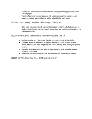  Established a network and reliable clientele for dependable opportunities while
self-employed.
 Variety of personal experiences and skill sets in approaching problems and
issues in multiple ways; skills that will be utilized in the work place.
02/2010 - 11/2011, Elderly Care-Taker, Self-Employed, Flushing, MI
 Care skills provided me with experience in social environments that demand a
quality-oriented methods(s) approach, interaction, and problem-solving within the
social environment.
08/2007 - 01/2010, Sales Representative, Perani's Hockeyworld, Flint, MI
 Assisted customers in the online division by phone, e-mail, and website.
 Engaged with a wide range of individuals located in China, Russia, Kuwait,
Britain, Mexico, and India via phone and e-mail, fulfilling their hockey equipment
needs.
 Managed large team and international sale accounts while assisting various
individual customers.
 Performed office and clerical duties with efficient and effective conclusions.
02/2004 - 08/2007, Child Care-Taker, Self-Employed, Flint, MI
 