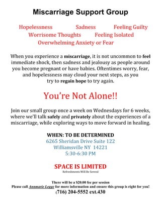 Miscarriage Support Group
Hopelessness Sadness Feeling Guilty
Worrisome Thoughts Feeling Isolated
Overwhelming Anxiety or Fear
When you experience a miscarriage, it is not uncommon to feel
immediate shock, then sadness and jealousy as people around
you become pregnant or have babies. Oftentimes worry, fear,
and hopelessness may cloud your next steps, as you
try to regain hope to try again.
You’re Not Alone!!
Join our small group once a week on Wednesdays for 6 weeks,
where we’ll talk safely and privately about the experiences of a
miscarriage, while exploring ways to move forward in healing.
WHEN: TO BE DETERMINED
6265 Sheridan Drive Suite 122
Williamsville NY 14221
5:30-6:30 PM
SPACE IS LIMITED
Refreshments Will Be Served
There will be a $20.00 fee per session
Please call Annmarie Legge for more information and ensure this group is right for you!
(716) 204-5552 ext.430
 