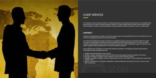 SCENT
Our business is built to supply recruitment, contractual placement, and project payroll services to our worldwide client
base across the oil & gas and power generation markets. Our highly capable team provides a blend of global reach,
local knowledge, innovation, technical excellence and guaranteed recruitment solutions to meet our clients needs.
CONTRACT
Contract recruitment services enable our clients to quickly acquire niche specialist skills into their business that can be
critical to the success of projects and business objectives.
The market for contractual consultancy expertise is consistently growing as the level of projects within the industry
continues to increase and the demand for expert knowledge and skills subsequently grows. Our network of legal,
compliance, & employment support partners worldwide ensures we are able to effectively support our clients in most
regions worldwide with the deployment of contractual expertise worldwide.
We are experienced in providing our clients with individual consultants or managing full project payroll solutions
collectively providing the following service:
1. Detailed understanding of the client & project.
2. Delivery of quality, referenced personnel CVs within service level agreed timeframe (typically 24-48 hours).
3. Arranging of telephone interview, video conference or face to face interview schedule
4. Managing candidate compliance checks including health, security, visa, taxation, & local employment requirements
in place of work.
5. Ensuring responsibility for full project mobilisation & ongoing wellbeing once personnel arrived in country and at
work on client site.
CLIENT SERVICES
 