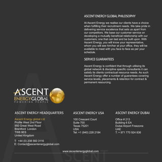 SCENT
ASCENTENERGYGLOBALPHILOSOPHY
At Ascent Energy we realise our clients have a choice
when fulfilling their recruitment needs. We take pride in
delivering service excelence that sets us apart from
our competitors. We base our customer service on
developing a mutually beneficial relationship with our
customers; one that can last and be built upon. With
Ascent Energy, you will know your representative,
whom you will see him/her at your office, they will be
available to meet with you face to face as per your
schedule.
SERVICEGUARANTEES
Ascent Energy is confident that through utilising its
global network & discipline specific consultants it can
satisfy its clients contractual resource needs. As such
Ascent Energy offer a number of guarantees covering
service levels, placements & retention for contract &
permanent resourcing.
www.ascentenergyglobal.com
ASCENT ENERGY HEADQUARTERS
Ascent Energy global Ltd
Profile West 2nd Floor
950 Great West Road
Brentford London
TW8 9ES
United Kingdom
T: +44 (0) 208 560 3116
E: Contact@ascentenergyglobal.com
ASCENT ENERGY DUBAI
Office # 213
Building 6 EA
Dubai Airport Freezone
UAE
T: + 971 770 924 836
ASCENT ENERGY USA
100 Crescent Court
Suite 700
Texas 75201
USA
Tel: +1 (940) 228 2184
 