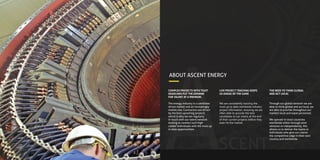 ABOUT ASCENT ENERGY
A
COMPLEX PROJECTS WITH TIGHT
DEADLINES PUT THE DEMAND
FOR TALENT AT A PREMIUM.
The energy industry is a candidate
driven market and an increasingly
mobile one. Contractors are driven
by the best upcoming projects
which is why we are regularly
in touch with our talent network
looking to connect such high
caliber individuals with the most up
to date opportunities.
SCENT
LIVE PROJECT TRACKING KEEPS
US AHEAD OF THE GAME
We are consistently tracking the
most up to date worldwide industry
project information, ensuring we are
often able to provide the best
candidates to our clients at the end
of their current projects before they
even hit the market.
THE NEED TO THINK GLOBAL
AND ACT LOCAL
Through our global network we are
able to think global and act local, we
are able to provide throughout our
markets local and expat personnel.
We operate in most countries
worldwide either through joint
ventures or independently, this
allows us to deliver the teams or
individuals who give our clients
the competitive edge in their own
country and worldwide.
 