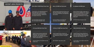 Ascent Tech on Libya Project
ASCENT LIBYA PROJECTS
Um Aljadawil 100 MW Diesel
Ascent Energy provides a large team of
personnel at Um Aljadawil site, located in
a very remote part of Libya; our experie
nced personnel are involved with the
operation and maintenance of this large
diesel plant.
CAT 3516 Diesel Generator Units
Al Furnaj 40 MW Gas Power Plant
Ascent Energy provides experienced
Mechanical, and I&C personnel at Al
Furnaj plant, with expertise in the
operation and maintenance of the Gas
Turbine units at the plant.
Pratt and Whitney FT8 mobile Pac Gas
turbine units
Al Khoms 100 MW Gas Power Plant
Ascent Energy’s team at Khoms are
involved with all aspects of the operation
and maintenance of the GE TM 2500+
units.
GE TM 2500+ Gas turbine Units
Zliten 40 MW Gas Power Plant
Ascent Energy provides experienced
mechanical staffs at Zliten who run the
day to day operation and maintenance
of the Aero Gas Turbines on site.
GE TM 2500+ Gas Turbine Units & RO
Water injection
Bistra Millad 100 MW Diesel Power Plant
There are over 100 diesel generators at
Bistra Millad plant. Ascent Energy’s
contractors deal with the mechanical
and electrical operation, maintenance
and repairs of the units.
CAT 3516 Diesel Generator Units
MTU 400 Diesel Generator Units
Semnu 100 MW Gas Power plant
Ascent Energy’s personnel at Semnu site
deal with the operation and maintenance
of the Pratt and Whitney FT8 mobile Pac
Gas turbines.
Pratt and Whitney FT8 mobile Pac
Gas turbine units & RO injection
 