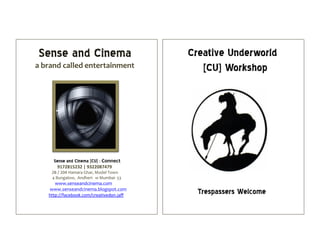 Sense and Cinema
a brand called entertainment
Sense and Cinema [CU] : Connect
9172815232 | 9322087479
2B / 204 Hamara Ghar, Model Town
4 Bungalow, Andheri- w Mumbai- 53
www.senseandcinema.com
www.senseandcinema.blogspot.com
http://facebook.com/creativedon.jaff
Creative Underworld
[CU] Workshop
Trespassers Welcome
 