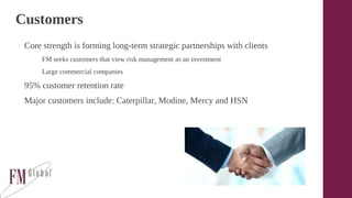 Customers
Core strength is forming long-term strategic partnerships with clients
FM seeks customers that view risk management as an investment
Large commercial companies
95% customer retention rate
Major customers include: Caterpillar, Modine, Mercy and HSN
 