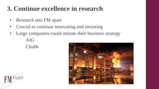 3. Continue excellence in research
• Research sets FM apart
• Crucial to continue innovating and investing
• Large companies could imitate their business strategy
AIG
Chubb
 
