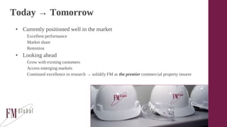 Today → Tomorrow
• Currently positioned well in the market
Excellent performance
Market share
Retention
• Looking ahead
Grow with existing customers
Access emerging markets
Continued excellence in research → solidify FM as the premier commercial property insurer
 
