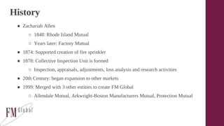 History
● Zachariah Allen
○ 1848: Rhode Island Mutual
○ Years later: Factory Mutual
● 1874: Supported creation of fire sprinkler
● 1878: Collective Inspection Unit is formed
○ Inspection, appraisals, adjustments, loss analysis and research activities
● 20th Century: began expansion to other markets
● 1999: Merged with 3 other entities to create FM Global
○ Allendale Mutual, Arkwright-Boston Manufacturers Mutual, Protection Mutual
 