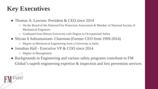 Key Executives
● Thomas A. Lawson- President & CEO since 2014
○ On the Board of the National Fire Protection Association & Member of National Society of
Mechanical Engineers
○ Graduated from Illinois University with Degree in Occupational Safety
● Shivan S Subramaniam- Chairman (Former CEO from 1999-2014)
○ Degree in Mechanical Engineering from a University in India
● Jonathan Hall - Executive VP & COO since 2014
○ Degree in Management
● Backgrounds in Engineering and various safety programs contribute to FM
Global’s superb engineering expertise & inspection and loss prevention services
 