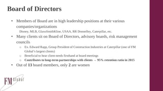 Board of Directors
• Members of Board are in high leadership positions at their various
companies/organizations
Disney, MLB, GlaxoSmithKline, USAA, RR Donnelley, Caterpillar, etc.
• Many clients sit on Board of Directors, advisory boards, risk management
councils
o Ex. Edward Rapp, Group President of Construction Industries at Caterpillar (one of FM
Global’s largest clients)
o Beneficial to hear client needs firsthand at board meetings
o Contributes to long-term partnerships with clients → 95% retention ratio in 2015
• Out of 13 board members, only 2 are women
 