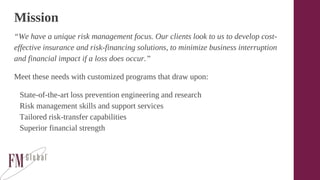 Mission
“We have a unique risk management focus. Our clients look to us to develop cost-
effective insurance and risk-financing solutions, to minimize business interruption
and financial impact if a loss does occur.”
Meet these needs with customized programs that draw upon:
State-of-the-art loss prevention engineering and research
Risk management skills and support services
Tailored risk-transfer capabilities
Superior financial strength
 