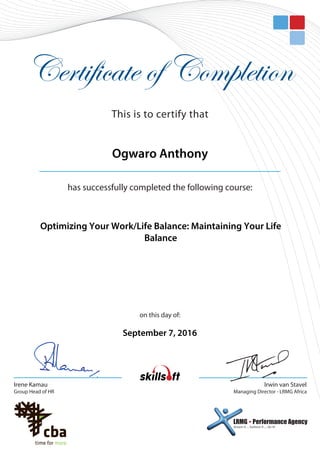 Certificate of Completion
on this day of:
has successfully completed the following course:
This is to certify that
Irwin van Stavel
Managing Director - LRMG Africa
dream it ... believe it ... do it!
LRMG  Performance Agency
Irene Kamau
Group Head of HR
Optimizing Your Work/Life Balance: Maintaining Your Life
Balance
Ogwaro Anthony
September 7, 2016
 