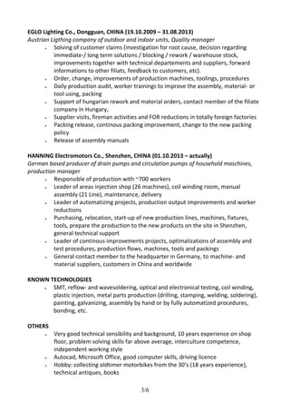 EGLO Lighting Co., Dongguan, CHINA (19.10.2009 – 31.08.2013) 
Austrian Ligthing company of outdoor and indoor units, Quality manager 
 Solving of customer claims (investigation for root cause, decision regarding 
immediate-/ long term solutions / blocking / rework / warehouse stock, 
improvements together with technical departements and suppliers, forward 
informations to other filiats, feedback to customers, etc). 
 Order, change, improvements of production machines, toolings, procedures 
 Daily production audit, worker trainings to improve the assembly, material- or 
3/6 
tool using, packing 
 Support of hungarian rework and material orders, contact member of the filiate 
company in Hungary, 
 Supplier visits, fireman activities and FOR reductions in totally foreign factories 
 Packing release, continous packing improvement, change to the new packing 
policy 
 Release of assembly manuals 
HANNING Electromotors Co., Shenzhen, CHINA (01.10.2013 – actually) 
German based producer of drain pumps and circulation pumps of household maschines, 
production manager 
 Responsible of production with ~700 workers 
 Leader of areas injection shop (26 machines), coil winding room, manual 
assembly (21 Line), maintenance, delivery 
 Leader of automatizing projects, production output improvements and worker 
reductions 
 Purchasing, relocation, start-up of new production lines, machines, fixtures, 
tools, prepare the production to the new products on the site in Shenzhen, 
general technical support 
 Leader of continous improvements projects, optimalizations of assembly and 
test procedures, production flows, machines, tools and packings 
 General contact member to the headquarter in Germany, to machine- and 
material suppliers, customers in China and worldwide 
KNOWN TECHNOLOGIES 
 SMT, reflow- and wavesoldering, optical and electronical testing, coil winding, 
plastic injection, metal parts production (drilling, stamping, welding, soldering), 
painting, galvanizing, assembly by hand or by fully automatized procedures, 
bonding, etc. 
OTHERS 
 Very good technical sensibility and background, 10 years experience on shop 
floor, problem solving skills far above average, interculture competence, 
independent working style 
 Autocad, Microsoft Office, good computer skills, driving licence 
 Hobby: collecting oldtimer motorbikes from the 30’s (18 years experience), 
technical antiques, books 
 