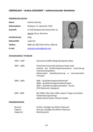 LEBENSLAUF – András SZOLNOKY – stellvertretender Werkleiter 
4/6 
PERSÖNLICHE DATEN: 
Name: 
Geburtsdaten: 
Anschrift 
Familienstand: 
Nationalität 
Telefon: 
E-mail: 
András Szolnoky 
Budapest, 12. dezember 1978 
H-1192 Budapest Kós Károly Platz 12. 
aktuell: China, Shenzhen 
ledig 
ungarisch 
0086 135 386 54412 (China, MEZ+6) 
szolnoky.andras@gmail.com 
SCHULBILDUNG / STUDIUM 
1993 – 1997 Gymnasium Kaffka Margit (Budapest), Abitur 
2001 – 2005 Technische Universität Széchenyi István, Győr 
Studium des Verkehrsingenieurswesens, Fachrichtung 
Internationalspedition 
Diplomarbeit: Qualitätssicherung in internationalem 
Transport 
2004 – 2005 QMF – Qualitätmanagementfachkraft - 
QMB – Qualitätsmanagementbeauftragter - 
QMA – Qualitätsmanagementauditor - Kursen 
(TÜV Österreich, Budapest) 
2005 - 2009 8D, FMEA, Poka Yoke, 5Why, Kepner Tregoe und andere 
Problemlösungstrainings 
(Robert Bosch GmbH, Infineon GmbH) 
FREMDSPRACHEN 
Deutsch: Perfekt, ständiger beruflicher Gebrauch 
Englisch: Sehr gut, ständiger beruflicher Gebrauch 
Ungarisch: Muttersprache 
 