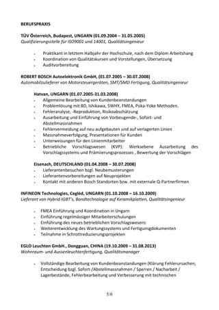 5/6 
BERUFSPRAXIS 
TÜV Österreich, Budapest, UNGARN (01.09.2004 – 31.05.2005) 
Qualifizierungsstelle für ISO9001 und 14001, Qualitätsingenieur 
 Praktikant in letztem Halbjahr der Hochschule, nach dem Diplom Arbeitshang 
 Koordination von Qualitätskursen und Vorstellungen, Übersetzung 
 Auditvorbereitung 
ROBERT BOSCH Autoelektronik GmbH, (01.07.2005 – 30.07.2008) 
Automobilzulieferer von Motorsteuergeräten, SMT/SMD Fertigung, Qualitätsingenieur 
Hatvan, UNGARN (01.07.2005-31.03.2008) 
 Allgemeine Bearbeitung von Kundenbeanstandungen 
 Problemlösung mit 8D, Ishikawa, 5WHY, FMEA, Poka-Yoke Methoden. 
 Fehleranalyse, -Reproduktion, Risikoabschätzung 
 Ausarbeitung und Einführung von Vorbeugende-, Sofort- und 
Abstellmassnahmen 
 Fehlervermeidung auf neu aufgebauten und auf verlagerten Linien 
 Massnahmeverfolgung, Presentationen für Kunden 
 Unterweisungen für den Linienmitarbeiter 
 Betriebliche Vorschlagswesen (KVP): Werksebene Ausarbeitung des 
Vorschlagssystems und Prämiierungsprozesses , Bewertung der Vorschlägen 
Eisenach, DEUTSCHLAND (01.04.2008 – 30.07.2008) 
 Lieferantenbesuchen bzgl. Neubemusterungen 
 Lieferantenvorbereitungen auf Neuprojekten 
 Kontakt mit anderen Bosch Standorten bzw. mit externale Q-Partnerfirmen 
INFINEON Technologies, Cegléd, UNGARN (01.10.2008 – 16.10.2009) 
Lieferant von Hybrid IGBT’s, Bondtechnologie auf Keramikplatten, Qualitätsingenieur 
 FMEA Einführung und Koordination in Ungarn 
 Einführung regelmässiger Mitarbeiterschulungen 
 Einführung des neues betrieblichen Vorschlagswesens 
 Weiterentwicklung des Wartungssystems und Fertigunsgdokumenten 
 Teilnahme in Schrottreduzierungsprojekten 
EGLO Leuchten GmbH., Dongguan, CHINA (19.10.2009 – 31.08.2013) 
Wohnraum- und Aussenleuchtenfertigung, Qualitätsmanager 
 Vollständige Bearbeitung von Kundenbeanstandungen (Klärung Fehlerursachen, 
Entscheidung bzgl. Sofort-/Abstellmassnahmen / Sperren / Nacharbeit / 
Lagerbestände, Fehlerbearbeitung und Verbesserung mit technischen 
 