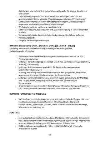 Abteilungen und Lieferanten, Informationsweitergabe für andere Standorten 
und Kunden 
 Tägliche Fertigungsaudit und Mitarbeiterunterweisungen beim falschen 
Montierungsschritten / Material-/ Werkzeugverwendungen / Verpackungen 
 Kontaktperson für Q-Fällen mit dem Standort in Ungarn, Unterstützung der 
ungarische Nacharbeiten und Materialbestellungen 
 Werkzeugbestellung, -Änderung, -Verbesserung 
 Lieferantenbesuche, Feuerlöschen und Ausfallreduzierung in voll unbekannten 
6/6 
Werken 
 Verpackungsfreigabe, kontinuierliche Verbesserung, Umstellung auf neue 
Verpackungspolitik 
 Freigabe der Montageanleitungen 
HANNING Elektrowerke GmbH., Shenzhen, CHINA (01.10.2013 – aktuell) 
Fertigung von Umwältz- und Entleerungspumpen für Haushaltsgeräten, 
stellvertretender Werkleiter 
 Stellvertretender Werkleiter Hanning Elektrowerke Shenzhen mit ca. 700 
Fertigungsmitarbeiter 
 Leiter der Bereichen Spritzgiesserei (26 Maschine), Wickelei, Montage (21 Linie), 
Wartung, Auslieferung 
 Leiter der Automatisierungsprojekten, Ausbeuteverbesserungen und 
Mitarbeiterreduzierungen 
 Planung, Bestellung und Inbetriebnahme neuer Fertigungslinien, Maschinen, 
Montagevorrichtungen, Vorbereitungen der Neuprojekten 
 Leiter der kontinuierliche Verbesserungen im Werk, Optimierung der Montage-und 
Testprozessen, Fertigungsabläufe, Maschinen, Vorrichtungen, 
Verpackungen 
 Ansprechpartner der Zentrale in Oerlinghausen (D) in allen Fertigungsfragen vor 
Ort, Kontaktperson für Kunden und Lieferanten in China und weltweit 
BEKANNTE FERTIGUNGSTECHNOLOGIEN 
 SMT, Reflow- und Wellenlöten, optische und elektronische Prüfungen, Wickeln 
von Elektromotoren, Kunsstoffspritzen, Metallbau (Dreh-, Stanz und 
Schweissteilen), Lackiererei, Galvanik, Hand- und vollautomatisierte Montage, 
Schraubprozess, Bonding, etc. 
SONSTIGES 
 Sehr gutes technisches Gefühl, hands-on Mentalität, interkulturelle Kompetenz, 
weit überdurchschnittliche Problemlösungsfähigkeit, eigenständige Arbeitsweise 
 Autocad, Microsoft Office, gute EDV Kenntnissen, Führerschein 
 Hobby: oldtimer Motorräder der ’30-er (18 Jahre Erfahrung), technische 
Antiquitäten, Bücher 
