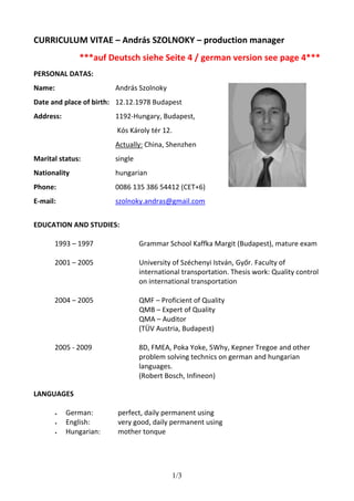 CURRICULUM VITAE – András SZOLNOKY – production manager 
***auf Deutsch siehe Seite 4 / german version see page 4*** 
1/3 
PERSONAL DATAS: 
Name: 
Date and place of birth: 
Address: 
Marital status: 
Nationality 
Phone: 
E-mail: 
András Szolnoky 
12.12.1978 Budapest 
1192-Hungary, Budapest, 
Kós Károly tér 12. 
Actually: China, Shenzhen 
single 
hungarian 
0086 135 386 54412 (CET+6) 
szolnoky.andras@gmail.com 
EDUCATION AND STUDIES: 
1993 – 1997 Grammar School Kaffka Margit (Budapest), mature exam 
2001 – 2005 University of Széchenyi István, Győr. Faculty of 
international transportation. Thesis work: Quality control 
on international transportation 
2004 – 2005 QMF – Proficient of Quality 
QMB – Expert of Quality 
QMA – Auditor 
(TÜV Austria, Budapest) 
2005 - 2009 8D, FMEA, Poka Yoke, 5Why, Kepner Tregoe and other 
problem solving technics on german and hungarian 
languages. 
(Robert Bosch, Infineon) 
LANGUAGES 
 German: perfect, daily permanent using 
 English: very good, daily permanent using 
 Hungarian: mother tonque 
 