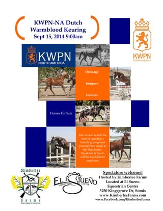 KWPN-NA Dutch
Warmblood Keuring
Sept 15, 2014 9:00am
Spectators welcome!
Hosted by Kimberlee Farms
Located at El Sueno
Equestrian Center
5250 Kingsgrove Dr, Somis
www.KimberleeFarms.com
www.Facebook.com/KimberleeFarms
Dressage
Jumpers
Hunters
Horses For Sale
Join us and watch the
best of America’s
breeding programs
present their stock to
the Dutch Jury.
Breakfast & lunch
will be available to
purchase.
 
