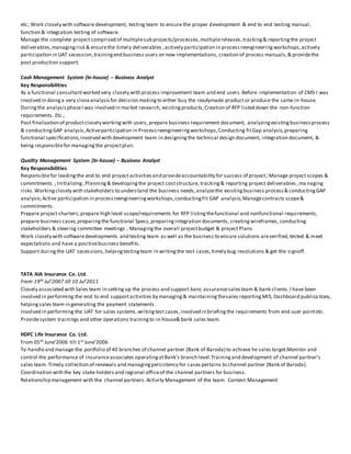 etc; Work closely with software development, testing team to ensure the proper development & end to end testing manual,
function & integration testing of software.
Manage the complete project comprised of multiplesub projects/processes,multiplereleases,tracking& reportingthe project
deliverables,managingrisk & ensurethe timely deliverables ;actively participation in processreengineeringworkshops,actively
participation in UAT secession,trainingend business users on new implementations, creation of process manuals,& providethe
post production support.
Cash Management System (In-house) – Business Analyst
Key Responsibilities
As a functional consultantworked very closely with process improvement team and end users.Before implementation of CMS I was
involved in doinga very closeanalysisfor decision makingto either buy the readymade product or produce the same in-house.
Duringthe analysisphaseI was involved in market research, existingproducts,Creation of RFP listed down the non-function
requirements. Etc.,
Post finalization of productclosely workingwith users, prepare business requirement document, analyzingexistingbusinessprocess
& conductingGAP analysis,Activeparticipation in Processreengineeringworkshops,Conducting fitGap analysis,preparing
functional specifications,involved with development team in designingthe technical design document, integration document, &
being responsiblefor managingthe projectplan.
Quality Management System (In-house) – Business Analyst
Key Responsibilities
Responsiblefor leadingthe end to end project activities and provideaccountability for success of project; Manage project scopes &
commitments ; Initializing,Planning& developingthe project coststructure, tracking& reporting project deliverables ,ma naging
risks.Workingclosely with stakeholders to understand the business needs,analyzethe existingbusiness process& conductingGAP
analysis;Active participation in processreengineeringworkshops,conductingFit GAP analysis;Managecontracts scope&
commitments.
Prepare project charters;prepare high level scope/requirements for RFP listingthefunctional and nonfunctional requirements,
prepare business cases,preparingthe functional Specs,preparingintegration documents, creatingwireframes, conducting
stakeholders & steering committee meetings , Managingthe overall projectbudget & project Plans
Work closely with softwaredevelopments and testing team as well as the business to ensure solutions areverified,tested & meet
expectations and have a positivebusiness benefits.
Support duringthe UAT secessions,helpingtestingteam in writingthe test cases,timely bug resolutions & get the signoff.
TATA AIA Insurance Co. Ltd.
From 19th Jul’2007 till 10 Jul’2011
Closely associated with Sales team in setting up the process and support banc assurancesalesteam & bank clients.I have been
involved in performing the end to end supportactivities by managing& maintainingthesales reportingMIS, Dashboard publica tions,
helpingsales team in generating the payment statements.
Involved in performing the UAT for sales systems,writingtest cases,involved in briefingthe requirements from end user pointetc.
Providesystem trainings and other operations trainingto in-house& bank sales team.
HDFC Life Insurance Co. Ltd.
From 05th June’2006 till 1st June’2006
To handleand manage the portfolio of 40 branches of channel partner (Bank of Baroda) to achieve he sales target.Monitor and
control the performance of insuranceassociates operatingatBank’s branch level.Trainingand development of channel partner’s
sales team. Timely collection of renewals and managingpersistency for cases pertains to channel partner (Bank of Baroda).
Coordination with the key stake holders and regional officeof the channel partners for business.
Relationship management with the channel partners.Activity Management of the team. Contest Management
 