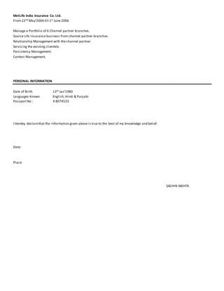 MetLife India Insurance Co. Ltd.
From 22nd May’2004 till 1st June 2006
Manage a Portfolio of 6 Channel partner branches.
Source Life Insurance business from channel partner branches.
Relationship Management with the channel partner.
Servicing the existing clientele.
Persistency Management.
Contest Management.
PERSONAL INFORMATION
Date of Birth 13th Jan’1980
Languages Known English,Hindi & Punjabi
PassportNo : K 8074533
I Hereby declarethat the information given above is true to the best of my knowledge and belief.
Date:
Place:
SACHIN MEHTA
 