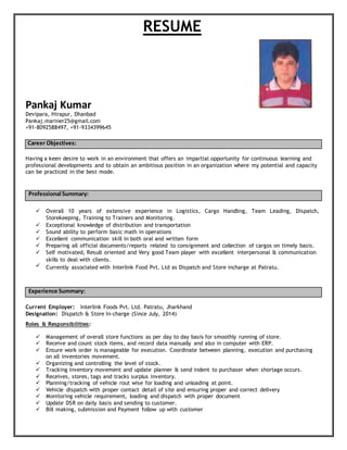 RESUME
Pankaj Kumar
Devipara, Hirapur, Dhanbad
Pankaj.mariner25@gmail.com
+91-8092588497, +91-9334399645
Career Objectives:
Having a keen desire to work in an environment that offers an impartial opportunity for continuous learning and
professional developments and to obtain an ambitious position in an organization where my potential and capacity
can be practiced in the best mode.
Professional Summary:
 Overall 10 years of extensive experience in Logistics, Cargo Handling, Team Leading, Dispatch,
Storekeeping, Training to Trainers and Monitoring.
 Exceptional knowledge of distribution and transportation
 Sound ability to perform basic math in operations
 Excellent communication skill in both oral and written form
 Preparing all official documents/reports related to consignment and collection of cargos on timely basis.
 Self motivated, Result oriented and Very good Team player with excellent interpersonal & communication
skills to deal with clients.
 Currently associated with Interlink Food Pvt. Ltd as Dispatch and Store incharge at Patratu.
Experience Summary:
Current Employer: Interlink Foods Pvt. Ltd. Patratu, Jharkhand
Designation: Dispatch & Store In-charge (Since July, 2014)
Roles & Responsibilities:
 Management of overall store functions as per day to day basis for smoothly running of store.
 Receive and count stock items, and record data manually and also in computer with ERP.
 Ensure work order is manageable for execution. Coordinate between planning, execution and purchasing
on all inventories movement.
 Organizing and controlling the level of stock.
 Tracking inventory movement and update planner & send indent to purchaser when shortage occurs.
 Receives, stores, tags and tracks surplus inventory.
 Planning/tracking of vehicle rout wise for loading and unloading at point.
 Vehicle dispatch with proper contact detail of site and ensuring proper and correct delivery
 Monitoring vehicle requirement, loading and dispatch with proper document
 Update DSR on daily basis and sending to customer.
 Bill making, submission and Payment follow up with customer
 