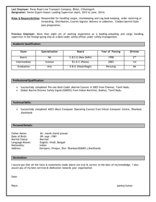 Last Employer: Paras Road Line Transport Company, Bhilai, Chhatisgarh.
Designation: Senior Export-Import Loading Supervisor (April, 2012 to June, 2014)
Roles & Responsibilities: Responsible for handling cargos, storekeeping and Log book keeping, order receiving or
forwarding, Distribution, Courier/logistic delivery or collection, Challan/permit/Gate
pass preparation.
Previous Employer: More than eight yrs of working experience as a loading-unloading and cargo handling
supervisor in the foreign going ship as a deck cadet safety officer under safety management.
Academic Qualification:
Professional Qualification:
 Successfully completed Pre-sea Deck Cadet (Marine Course) in 2003 from Chennai, Tamil Nadu.
 Global Marine Distress Safety Signal (GMDSS) from Indian Maritime, Madras, Tamil Nadu.
Technical Skills:
 Successfully completed ADCS (Basic Computer Operating Course) from Silicon Computer Centre, Dhanbad,
Jharkhand
Personal Details:
Father Name: Mr. manik chand prasad.
Date of Birth: 09- sept -1981
Marital Status: Married
Language Known: English, Hindi, Bengali
Nationality: Indian
Address: Devipara, Hirapur, Dist- Dhanbad-826001,(Jharkhand)
Declaration:
I assure you that all the facts & statements made above are true & correct to the best of my knowledge. I also
assure you of my best services & dedication towards your organization
Date:
Place: pankaj kumar
Exam Specialization Board Year of Passing Division
Matric NA C.B.S.E (New Delhi) 1998 2nd
Intermediate Science B.I.E.C (Patna) 2003 1st
Graduation Arts V.B.U (Hazaribagh) Persuing NA
 